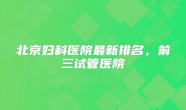 北京妇科医院最新排名，前三试管医院