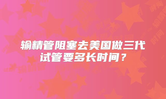 输精管阻塞去美国做三代试管要多长时间？