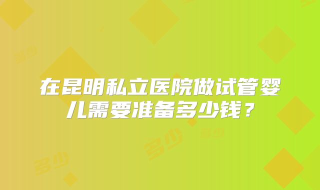 在昆明私立医院做试管婴儿需要准备多少钱？