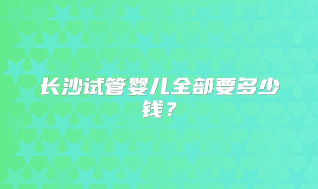 长沙试管婴儿全部要多少钱?