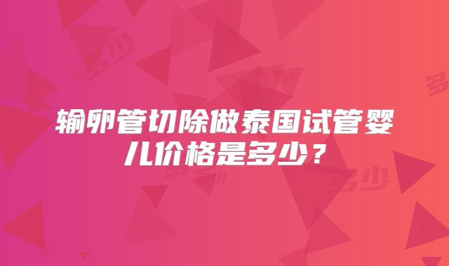 输卵管切除做泰国试管婴儿价格是多少？