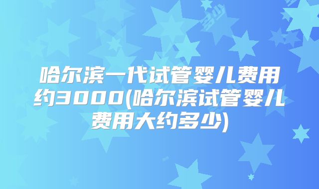 哈尔滨一代试管婴儿费用约3000(哈尔滨试管婴儿费用大约多少)