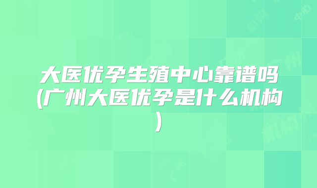 大医优孕生殖中心靠谱吗(广州大医优孕是什么机构)