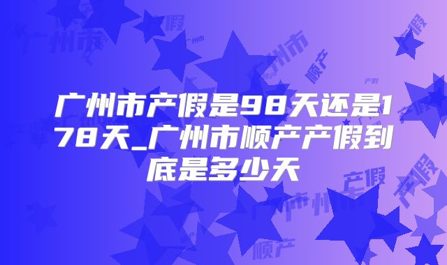 广州市产假是98天还是178天_广州市顺产产假到底是多少天