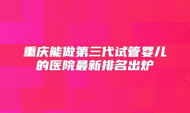 重庆能做第三代试管婴儿的医院最新排名出炉