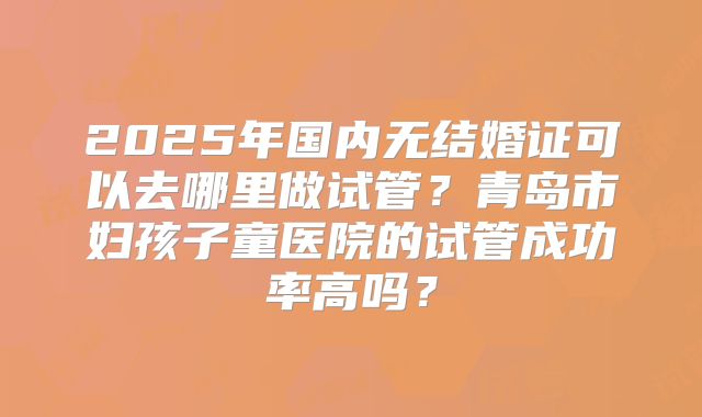 2025年国内无结婚证可以去哪里做试管？青岛市妇孩子童医院的试管成功率高吗？