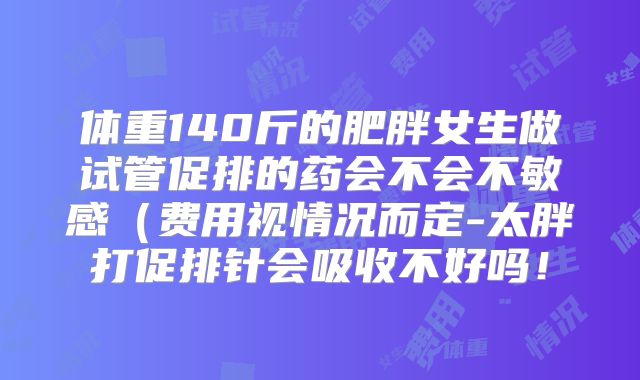 体重140斤的肥胖女生做试管促排的药会不会不敏感（费用视情况而定-太胖打促排针会吸收不好吗！