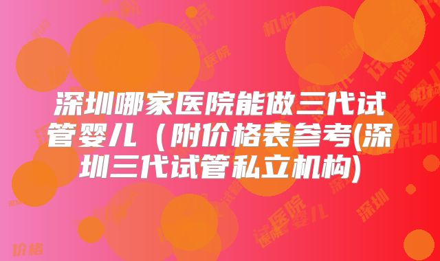 深圳哪家医院能做三代试管婴儿（附价格表参考(深圳三代试管私立机构)