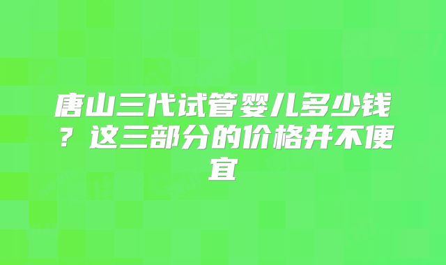 唐山三代试管婴儿多少钱？这三部分的价格并不便宜