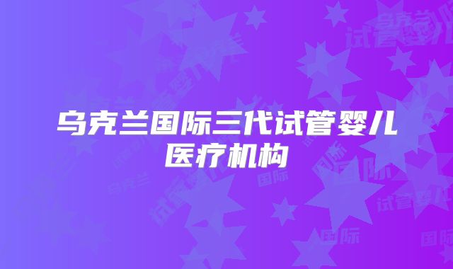 乌克兰国际三代试管婴儿医疗机构