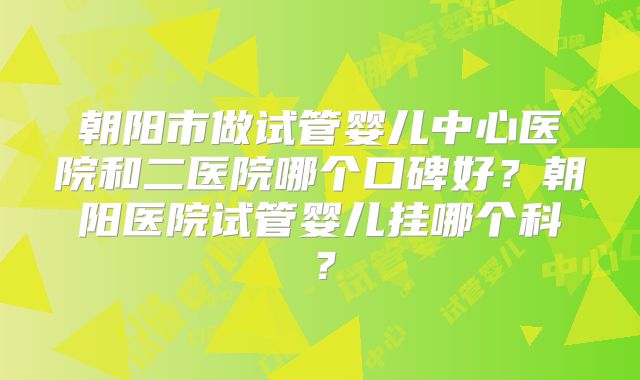 朝阳市做试管婴儿中心医院和二医院哪个口碑好?朝阳医院试管婴儿挂哪个科?