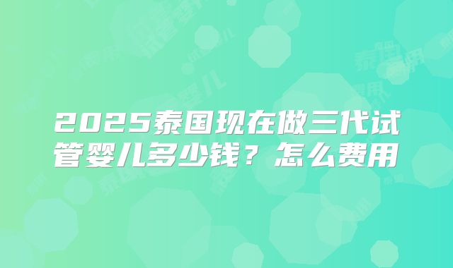 2025泰国现在做三代试管婴儿多少钱？怎么费用