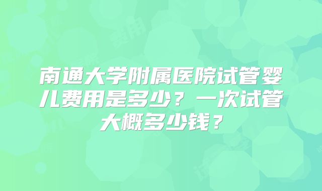 南通大学附属医院试管婴儿费用是多少？一次试管大概多少钱？