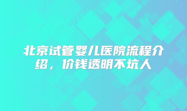 北京试管婴儿医院流程介绍，价钱透明不坑人