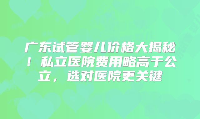 广东试管婴儿价格大揭秘！私立医院费用略高于公立，选对医院更关键