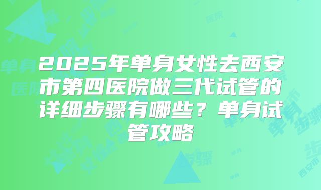 2025年单身女性去西安市第四医院做三代试管的详细步骤有哪些？单身试管攻略