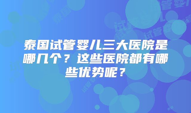 泰国试管婴儿三大医院是哪几个？这些医院都有哪些优势呢？