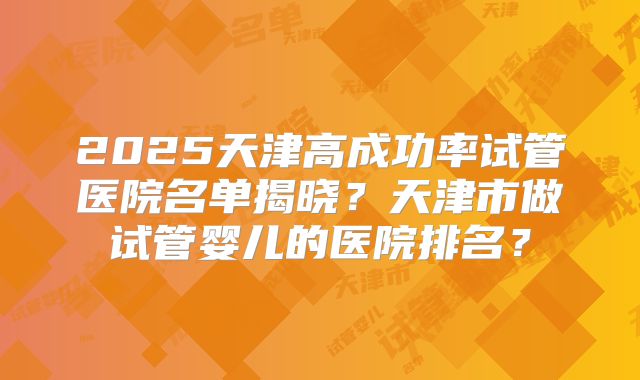 2025天津高成功率试管医院名单揭晓？天津市做试管婴儿的医院排名？