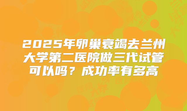 2025年卵巢衰竭去兰州大学第二医院做三代试管可以吗？成功率有多高