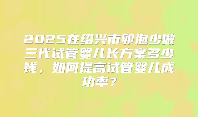 2025在绍兴市卵泡少做三代试管婴儿长方案多少钱,如何提高试管婴儿成功率?