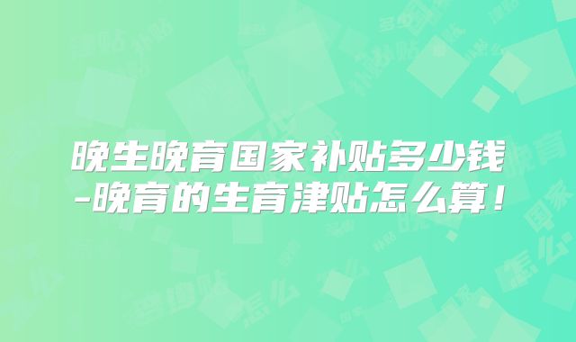 晚生晚育国家补贴多少钱-晚育的生育津贴怎么算!