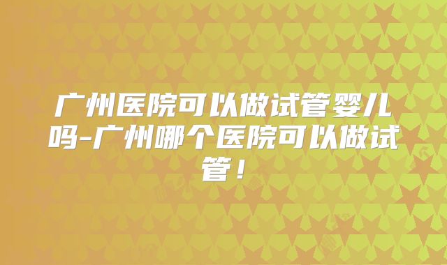 广州医院可以做试管婴儿吗-广州哪个医院可以做试管！