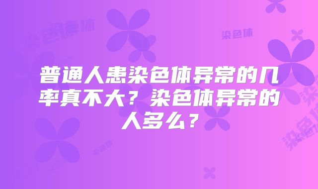 普通人患染色体异常的几率真不大?染色体异常的人多么?