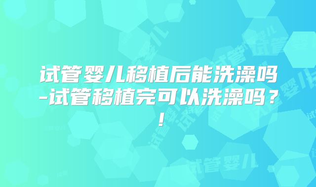 试管婴儿移植后能洗澡吗-试管移植完可以洗澡吗？！