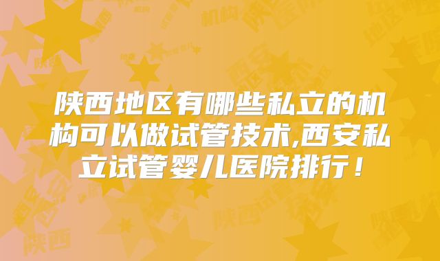 陕西地区有哪些私立的机构可以做试管技术,西安私立试管婴儿医院排行！