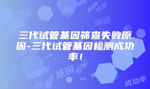 三代试管基因筛查失败原因-三代试管基因检测成功率！
