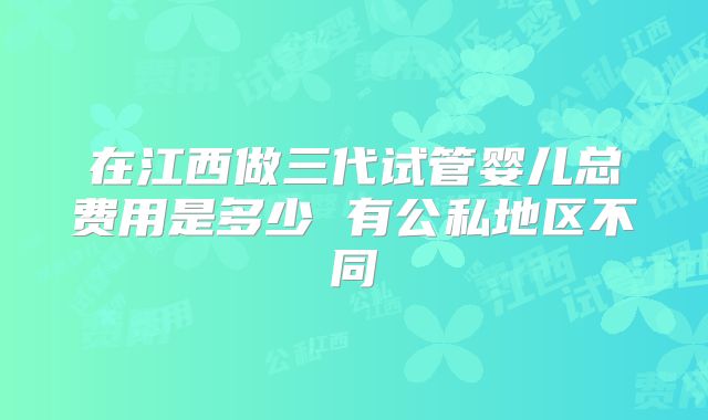 在江西做三代试管婴儿总费用是多少 有公私地区不同