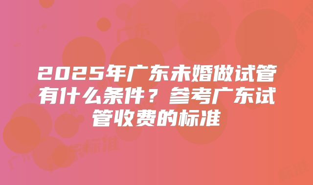 2025年广东未婚做试管有什么条件？参考广东试管收费的标准