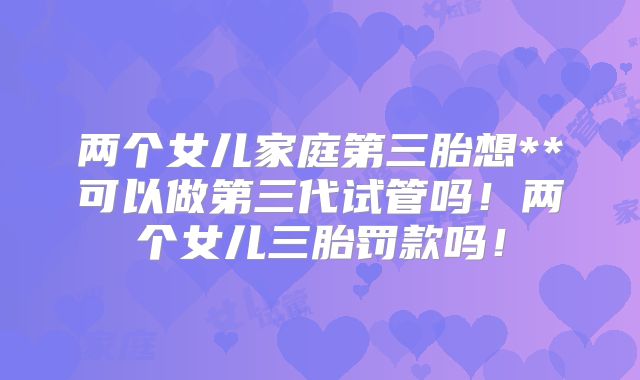 两个女儿家庭第三胎想**可以做第三代试管吗！两个女儿三胎罚款吗！