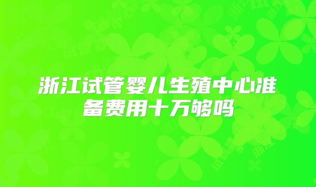 浙江试管婴儿生殖中心准备费用十万够吗