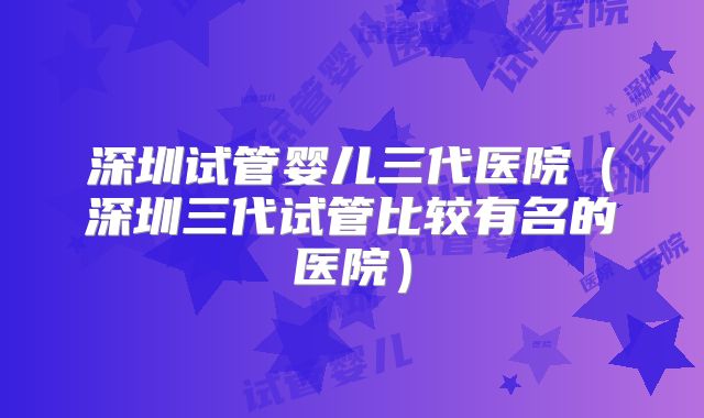 深圳试管婴儿三代医院（深圳三代试管比较有名的医院）