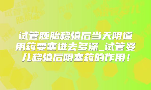 试管胚胎移植后当天阴道用药要塞进去多深_试管婴儿移植后阴塞药的作用！