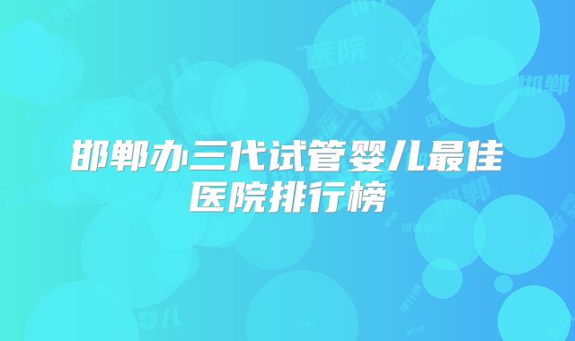 邯郸办三代试管婴儿最佳医院排行榜