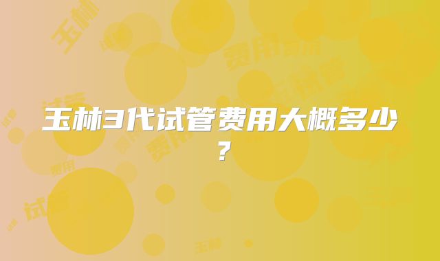 玉林3代试管费用大概多少?