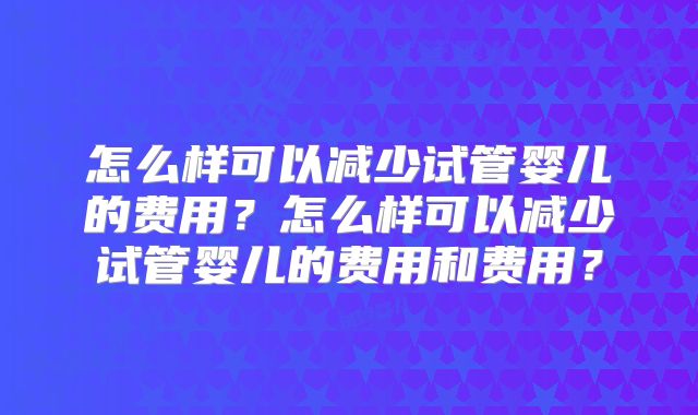 怎么样可以减少试管婴儿的费用?怎么样可以减少试管婴儿的费用和费用?