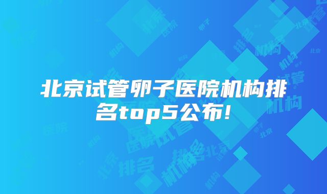北京试管卵子医院机构排名top5公布!