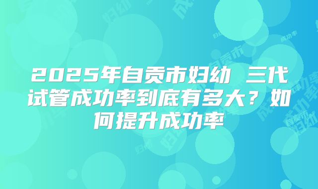 2025年自贡市妇幼 三代试管成功率到底有多大？如何提升成功率