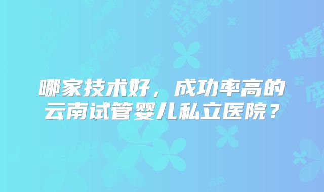哪家技术好，成功率高的云南试管婴儿私立医院？