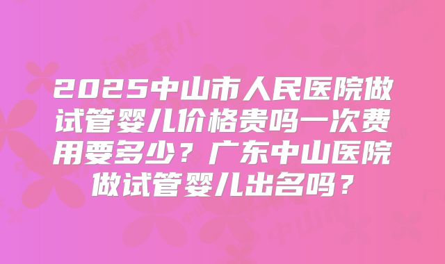 2025中山市人民医院做试管婴儿价格贵吗一次费用要多少?广东中山医院做试管婴儿出名吗?