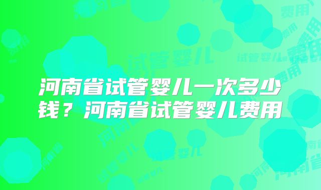 河南省试管婴儿一次多少钱？河南省试管婴儿费用