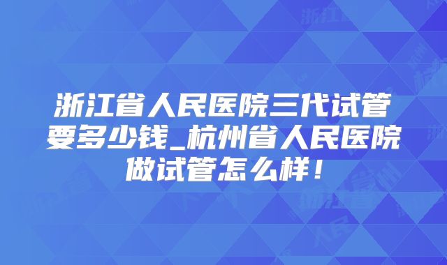 浙江省人民医院三代试管要多少钱_杭州省人民医院做试管怎么样！