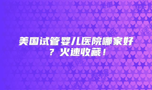 美国试管婴儿医院哪家好？火速收藏！