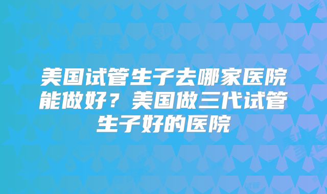 美国试管生子去哪家医院能做好?美国做三代试管生子好的医院