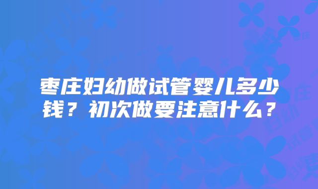 枣庄妇幼做试管婴儿多少钱?初次做要注意什么?