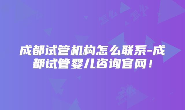 成都试管机构怎么联系-成都试管婴儿咨询官网！