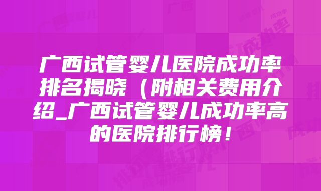 广西试管婴儿医院成功率排名揭晓(附相关费用介绍_广西试管婴儿成功率高的医院排行榜!